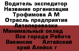 Водитель-экспедитор › Название организации ­ Трофимова А.М › Отрасль предприятия ­ Автоперевозки › Минимальный оклад ­ 65 000 - Все города Работа » Вакансии   . Алтайский край,Алейск г.